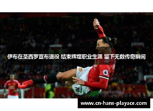 伊布在圣西罗宣布退役 结束辉煌职业生涯 留下无数传奇瞬间 伊布在圣西罗宣布退役 结束辉煌职业生涯 留下无数传奇瞬间