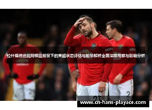 拉什福德迎战阿根廷背景下的英超状态评估与前景解析全面深度观察与影响分析