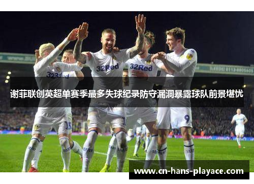 谢菲联创英超单赛季最多失球纪录防守漏洞暴露球队前景堪忧